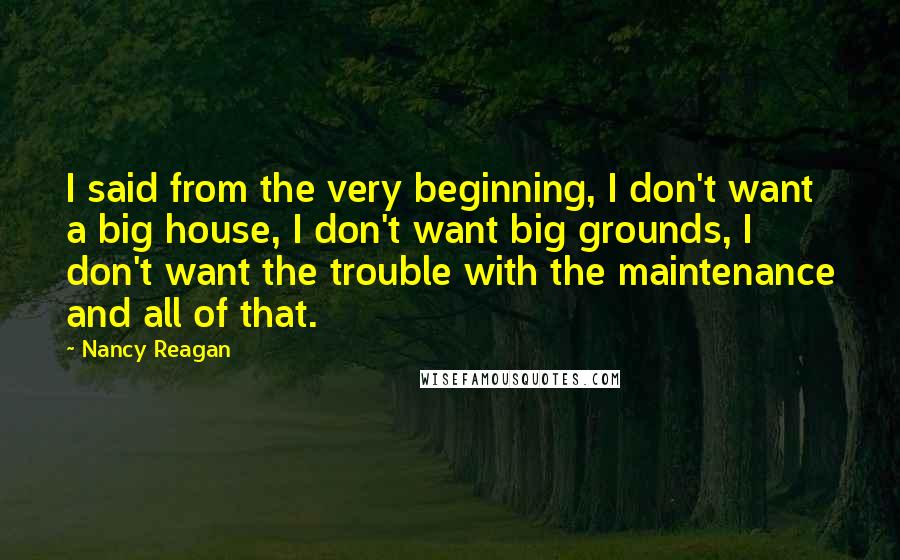 Nancy Reagan quotes: I said from the very beginning, I don't want a big house, I don't want big grounds, I don't want the trouble with the maintenance and all of that.