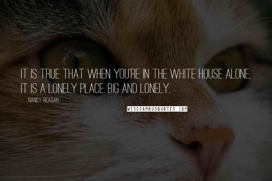 Nancy Reagan quotes: It is true that when you're in the White House alone, it is a lonely place. Big and lonely.