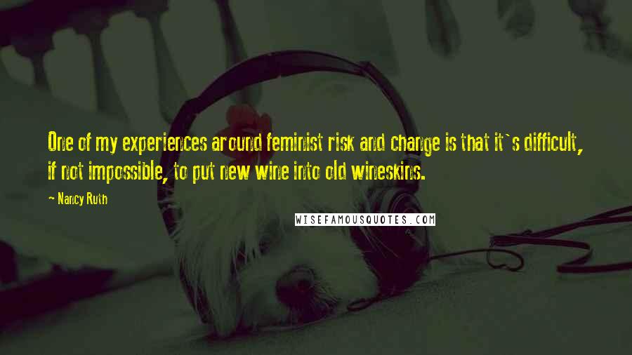 Nancy Ruth quotes: One of my experiences around feminist risk and change is that it's difficult, if not impossible, to put new wine into old wineskins.