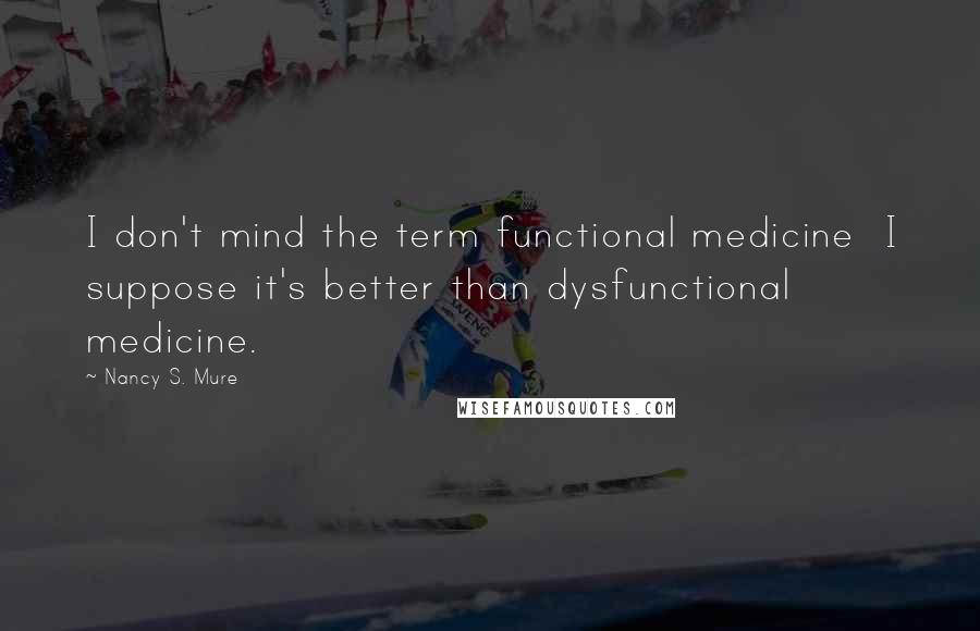 Nancy S. Mure quotes: I don't mind the term functional medicine I suppose it's better than dysfunctional medicine.