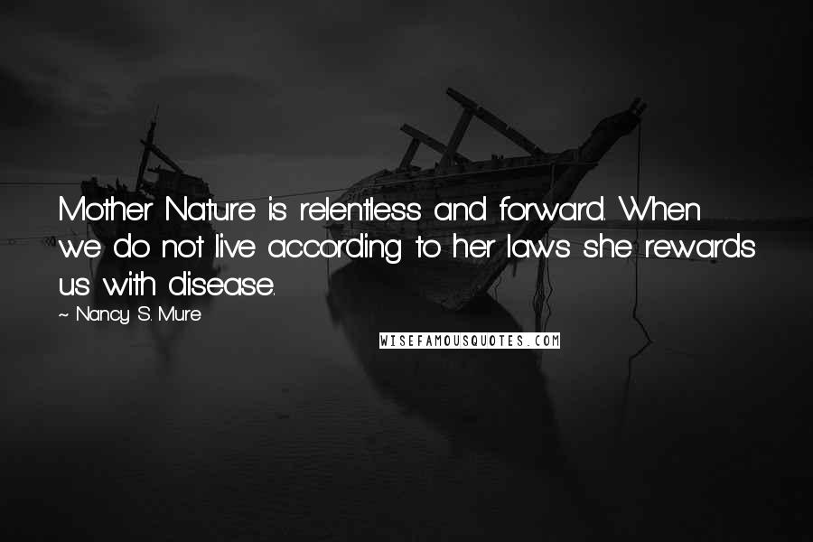 Nancy S. Mure quotes: Mother Nature is relentless and forward. When we do not live according to her laws she rewards us with disease.