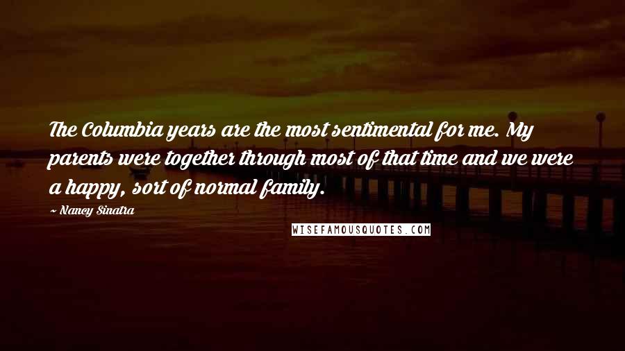 Nancy Sinatra quotes: The Columbia years are the most sentimental for me. My parents were together through most of that time and we were a happy, sort of normal family.