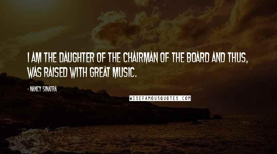Nancy Sinatra quotes: I am the daughter of the Chairman of the Board and thus, was raised with great music.