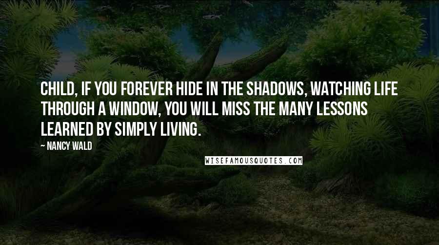 Nancy Wald quotes: Child, if you forever hide in the shadows, watching life through a window, you will miss the many lessons learned by simply living.