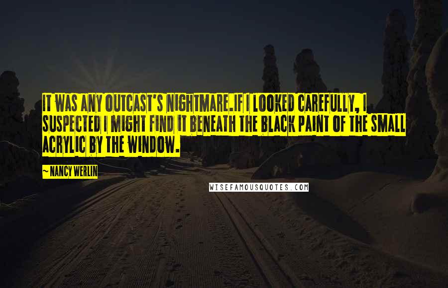 Nancy Werlin quotes: It was any outcast's nightmare.If I looked carefully, I suspected I might find it beneath the black paint of the small acrylic by the window.