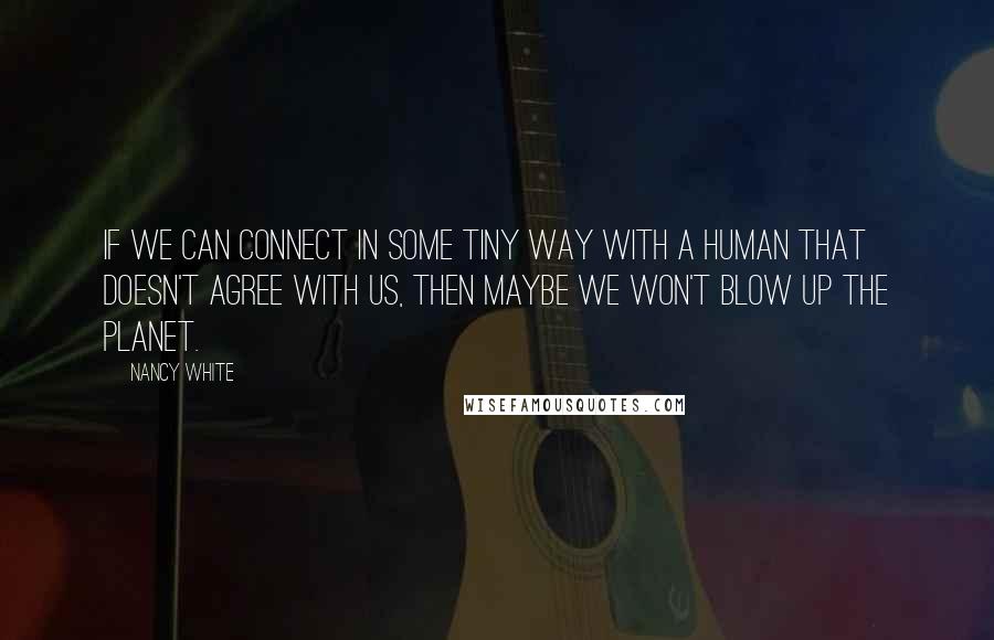 Nancy White quotes: If we can connect in some tiny way with a human that doesn't agree with us, then maybe we won't blow up the planet. Nancy White quotes: If we can connect in some tiny way with a human that doesn't agree with us, then maybe we won't blow up the planet.