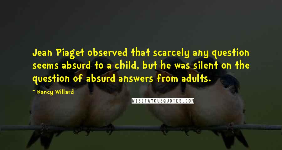 Nancy Willard quotes: Jean Piaget observed that scarcely any question seems absurd to a child, but he was silent on the question of absurd answers from adults.