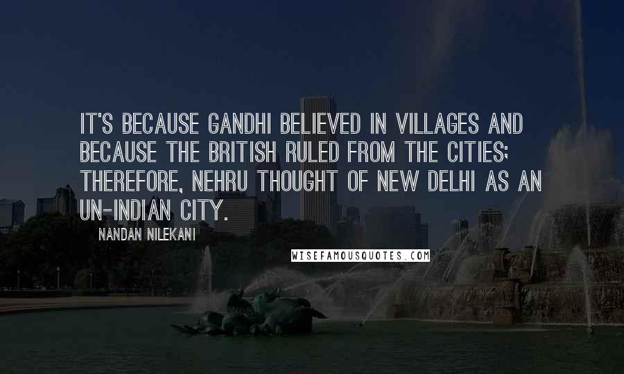 Nandan Nilekani quotes: It's because Gandhi believed in villages and because the British ruled from the cities; therefore, Nehru thought of New Delhi as an un-Indian city.