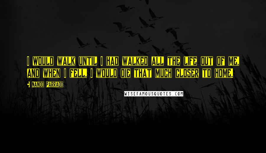 Nando Parrado quotes: I would walk until I had walked all the life out of me, and when I fell, I would die that much closer to home.