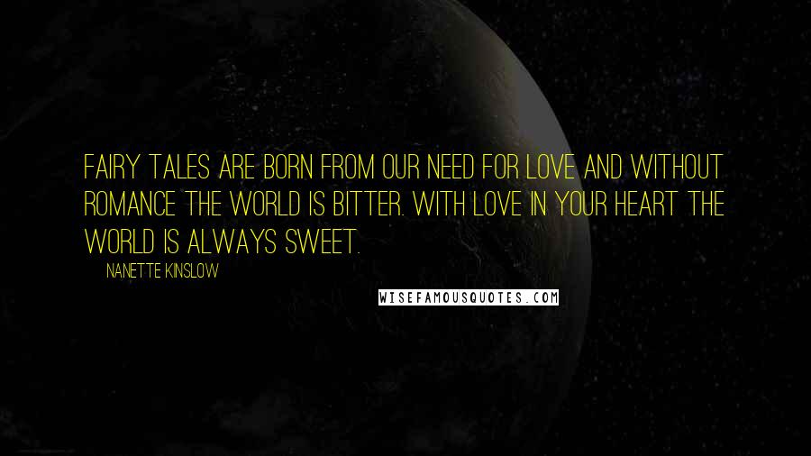 Nanette Kinslow quotes: Fairy Tales are born from our need for love and without romance the world is bitter. With love in your heart the world is always sweet. Nanette Kinslow quotes: Fairy Tales are born from our need for love and without romance the world is bitter. With love in your heart the world is always sweet.