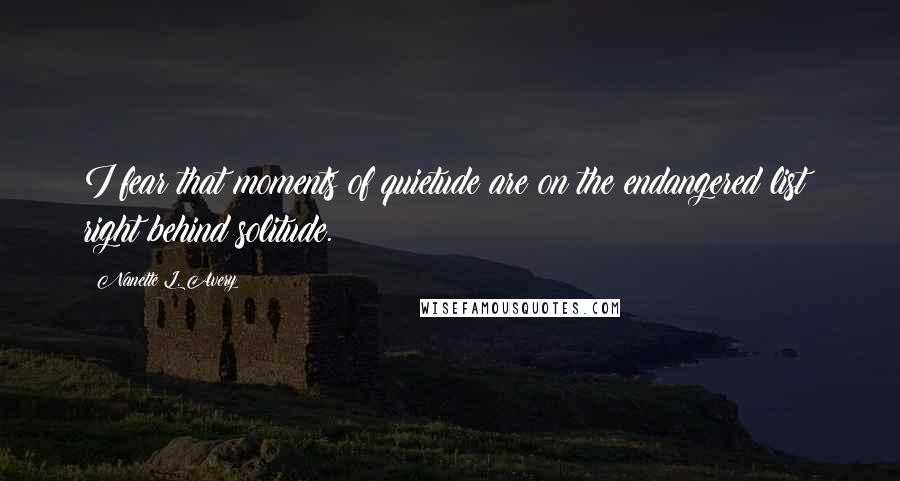 Nanette L. Avery quotes: I fear that moments of quietude are on the endangered list; right behind solitude.