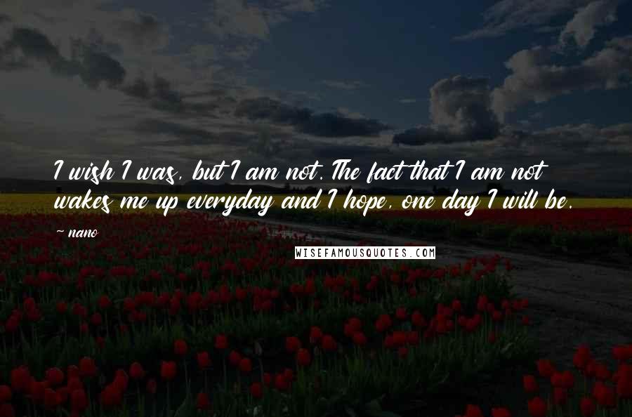 Nano quotes: I wish I was, but I am not. The fact that I am not wakes me up everyday and I hope, one day I will be.
