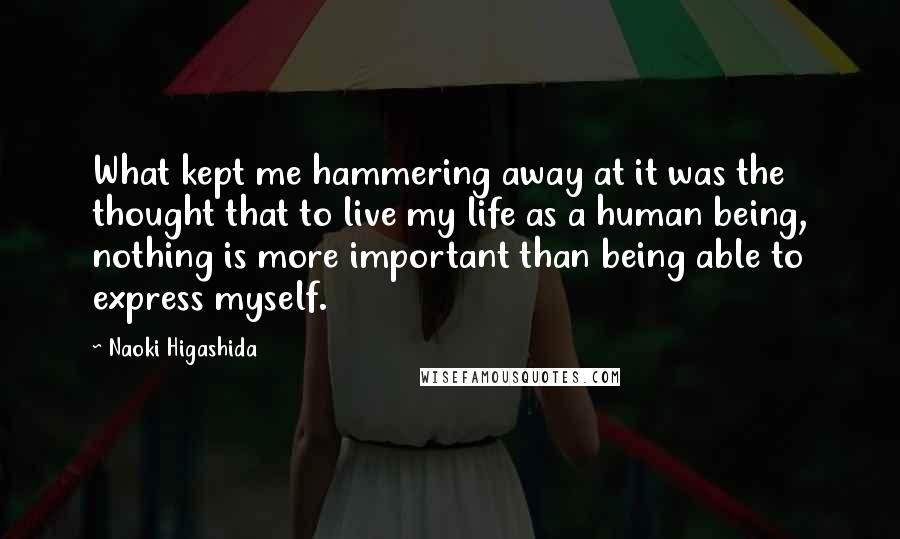 Naoki Higashida quotes: What kept me hammering away at it was the thought that to live my life as a human being, nothing is more important than being able to express myself. Naoki Higashida quotes: What kept me hammering away at it was the thought that to live my life as a human being, nothing is more important than being able to express myself.