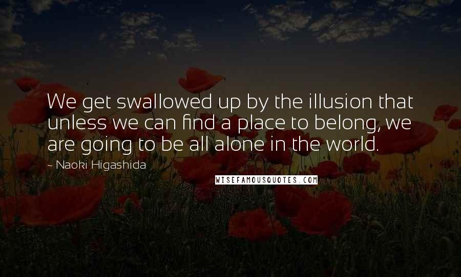 Naoki Higashida quotes: We get swallowed up by the illusion that unless we can find a place to belong, we are going to be all alone in the world. Naoki Higashida quotes: We get swallowed up by the illusion that unless we can find a place to belong, we are going to be all alone in the world.