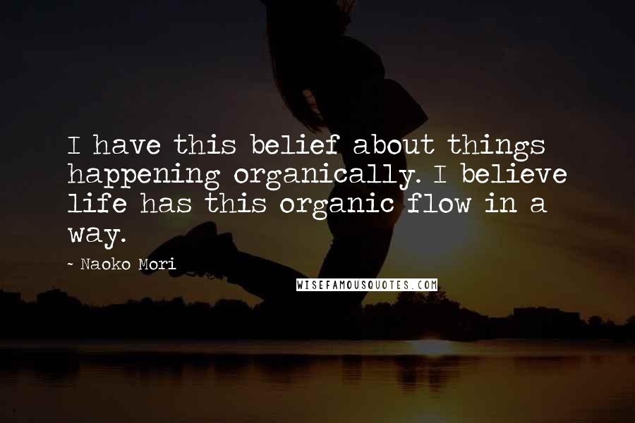 Naoko Mori quotes: I have this belief about things happening organically. I believe life has this organic flow in a way. Naoko Mori quotes: I have this belief about things happening organically. I believe life has this organic flow in a way.