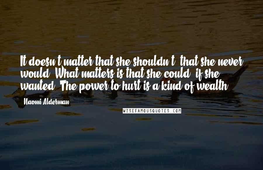 Naomi Alderman quotes: It doesn't matter that she shouldn't, that she never would. What matters is that she could, if she wanted. The power to hurt is a kind of wealth. Naomi Alderman quotes: It doesn't matter that she shouldn't, that she never would. What matters is that she could, if she wanted. The power to hurt is a kind of wealth.