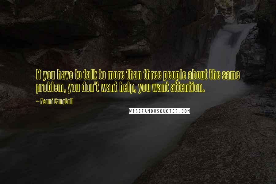 Naomi Campbell quotes: If you have to talk to more than three people about the same problem, you don't want help, you want attention.