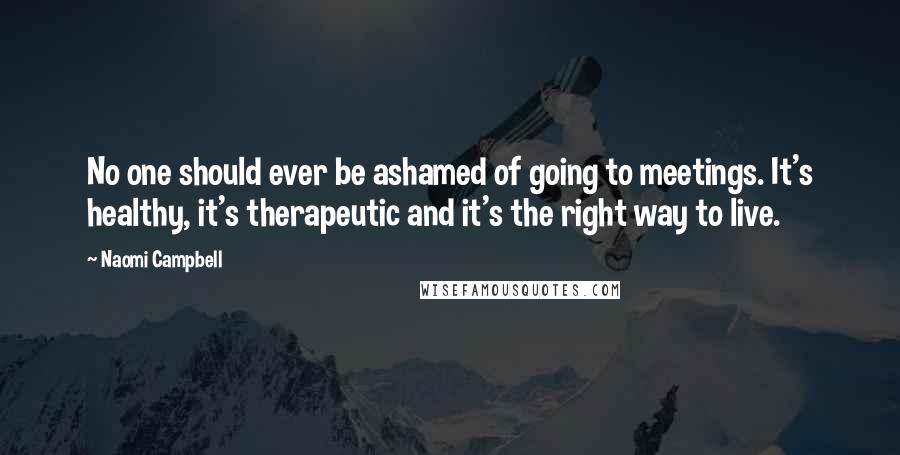 Naomi Campbell quotes: No one should ever be ashamed of going to meetings. It's healthy, it's therapeutic and it's the right way to live.