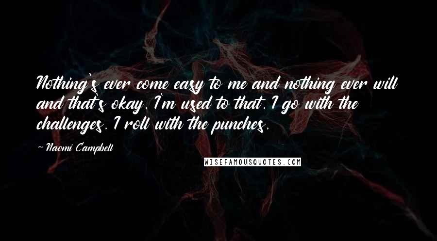 Naomi Campbell quotes: Nothing's ever come easy to me and nothing ever will and that's okay. I'm used to that. I go with the challenges. I roll with the punches. Naomi Campbell quotes: Nothing's ever come easy to me and nothing ever will and that's okay. I'm used to that. I go with the challenges. I roll with the punches.