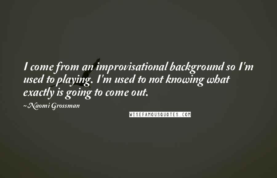 Naomi Grossman quotes: I come from an improvisational background so I'm used to playing. I'm used to not knowing what exactly is going to come out. Naomi Grossman quotes: I come from an improvisational background so I'm used to playing. I'm used to not knowing what exactly is going to come out.