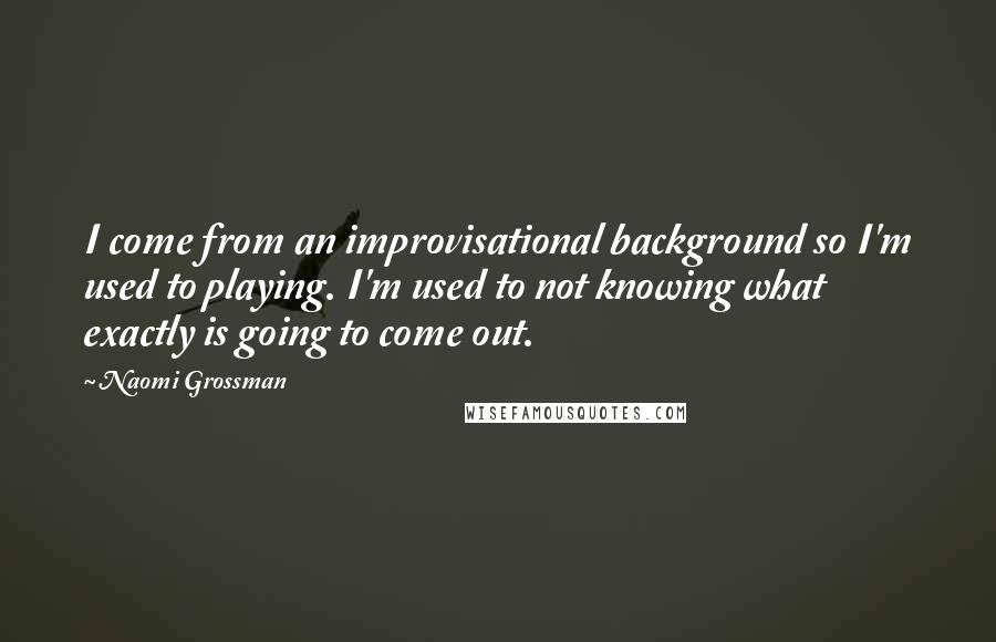 Naomi Grossman quotes: I come from an improvisational background so I'm used to playing. I'm used to not knowing what exactly is going to come out.