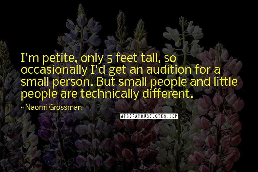 Naomi Grossman quotes: I'm petite, only 5 feet tall, so occasionally I'd get an audition for a small person. But small people and little people are technically different. Naomi Grossman quotes: I'm petite, only 5 feet tall, so occasionally I'd get an audition for a small person. But small people and little people are technically different.