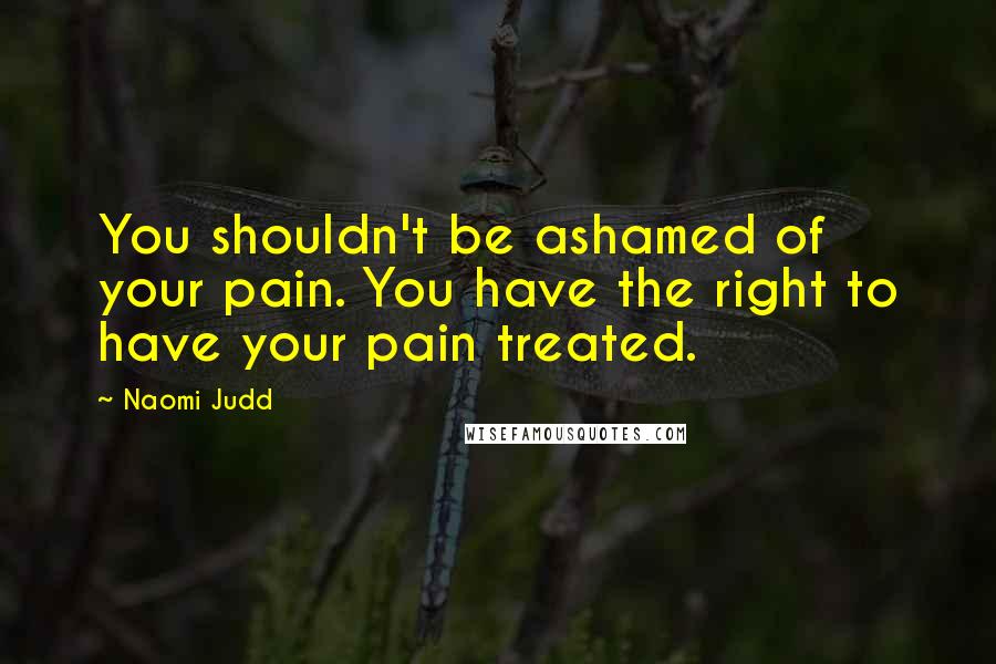 Naomi Judd quotes: You shouldn't be ashamed of your pain. You have the right to have your pain treated.