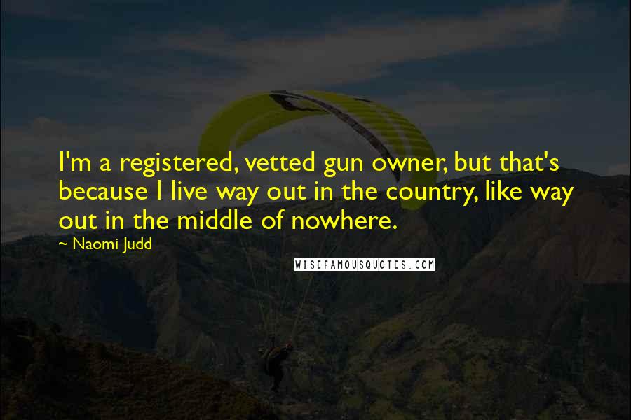 Naomi Judd quotes: I'm a registered, vetted gun owner, but that's because I live way out in the country, like way out in the middle of nowhere. Naomi Judd quotes: I'm a registered, vetted gun owner, but that's because I live way out in the country, like way out in the middle of nowhere.