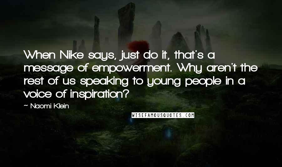 Naomi Klein quotes: When Nike says, just do it, that's a message of empowerment. Why aren't the rest of us speaking to young people in a voice of inspiration? Naomi Klein quotes: When Nike says, just do it, that's a message of empowerment. Why aren't the rest of us speaking to young people in a voice of inspiration?