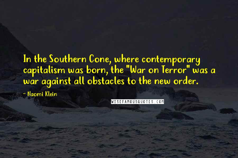 Naomi Klein quotes: In the Southern Cone, where contemporary capitalism was born, the "War on Terror" was a war against all obstacles to the new order.