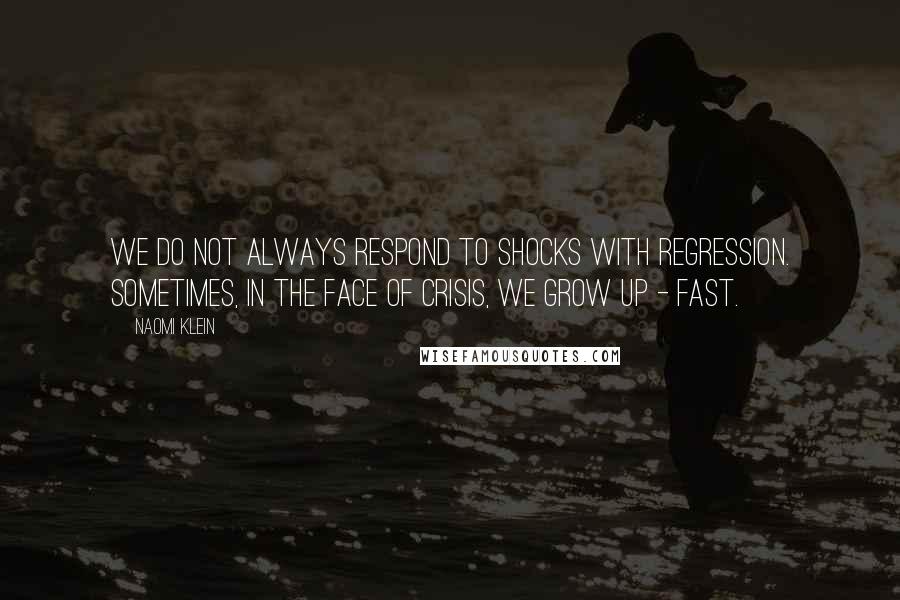 Naomi Klein quotes: We do not always respond to shocks with regression. Sometimes, in the face of crisis, we grow up - fast. Naomi Klein quotes: We do not always respond to shocks with regression. Sometimes, in the face of crisis, we grow up - fast.
