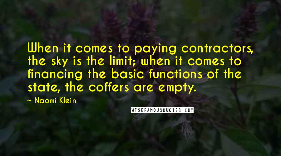 Naomi Klein quotes: When it comes to paying contractors, the sky is the limit; when it comes to financing the basic functions of the state, the coffers are empty. Naomi Klein quotes: When it comes to paying contractors, the sky is the limit; when it comes to financing the basic functions of the state, the coffers are empty.