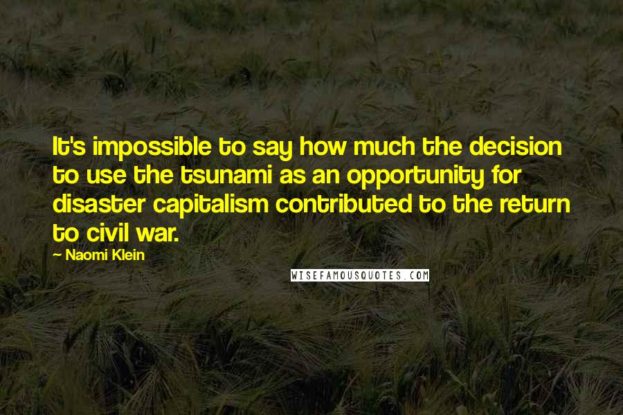Naomi Klein quotes: It's impossible to say how much the decision to use the tsunami as an opportunity for disaster capitalism contributed to the return to civil war. Naomi Klein quotes: It's impossible to say how much the decision to use the tsunami as an opportunity for disaster capitalism contributed to the return to civil war.
