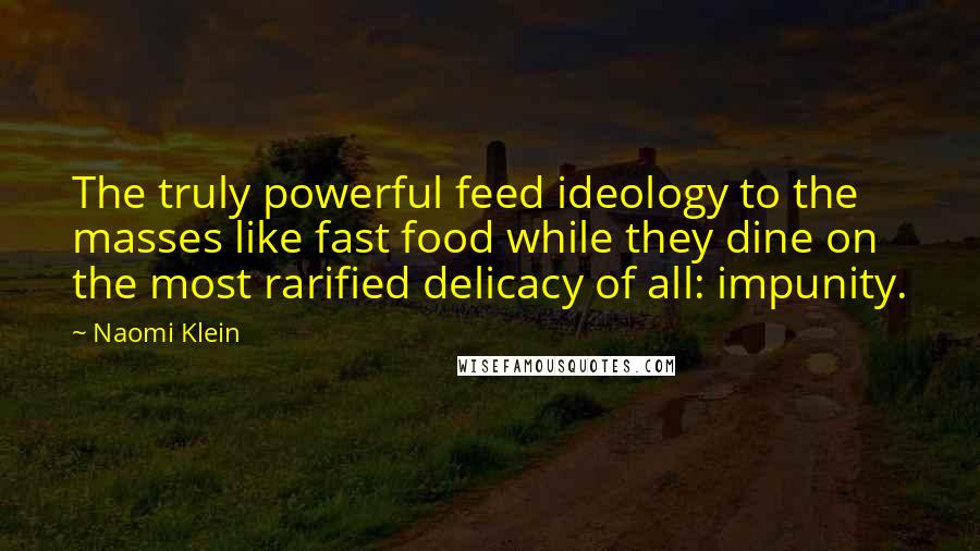 Naomi Klein quotes: The truly powerful feed ideology to the masses like fast food while they dine on the most rarified delicacy of all: impunity. Naomi Klein quotes: The truly powerful feed ideology to the masses like fast food while they dine on the most rarified delicacy of all: impunity.
