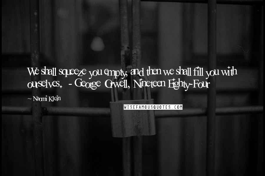 Naomi Klein quotes: We shall squeeze you empty, and then we shall fill you with ourselves. - George Orwell, Nineteen Eighty-Four Naomi Klein quotes: We shall squeeze you empty, and then we shall fill you with ourselves. - George Orwell, Nineteen Eighty-Four