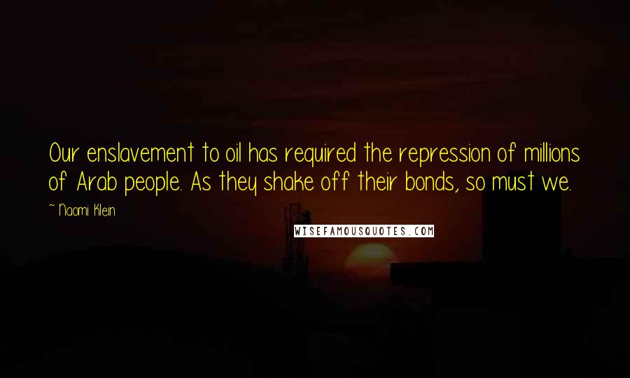Naomi Klein quotes: Our enslavement to oil has required the repression of millions of Arab people. As they shake off their bonds, so must we. Naomi Klein quotes: Our enslavement to oil has required the repression of millions of Arab people. As they shake off their bonds, so must we.