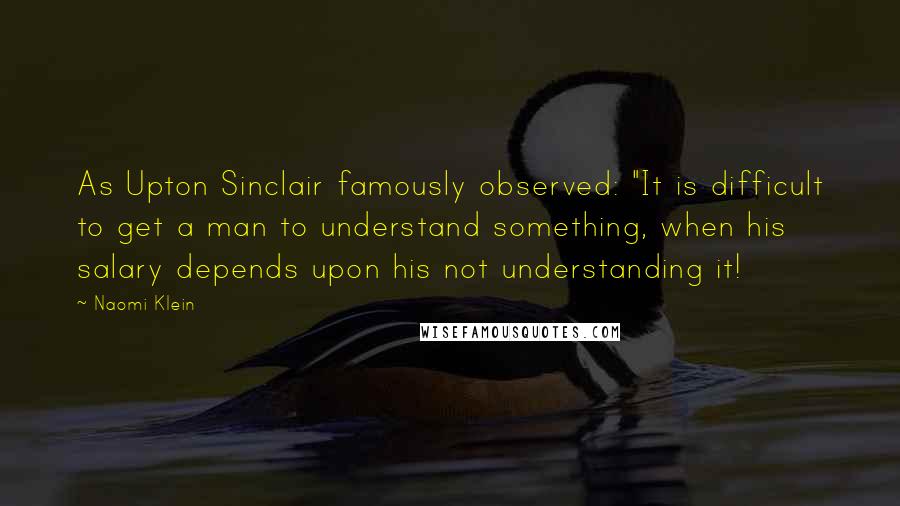 Naomi Klein quotes: As Upton Sinclair famously observed: "It is difficult to get a man to understand something, when his salary depends upon his not understanding it! Naomi Klein quotes: As Upton Sinclair famously observed: "It is difficult to get a man to understand something, when his salary depends upon his not understanding it!