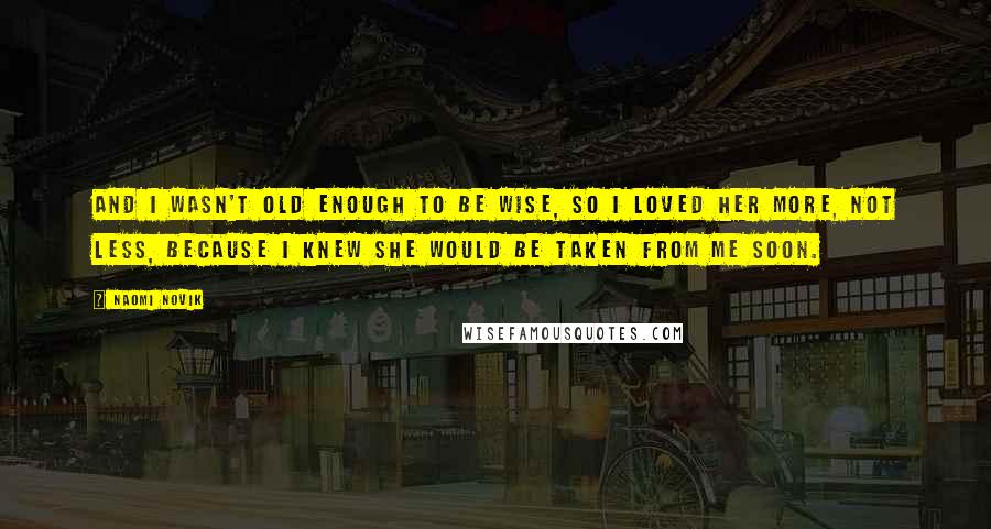 Naomi Novik quotes: And I wasn't old enough to be wise, so I loved her more, not less, because I knew she would be taken from me soon. Naomi Novik quotes: And I wasn't old enough to be wise, so I loved her more, not less, because I knew she would be taken from me soon.