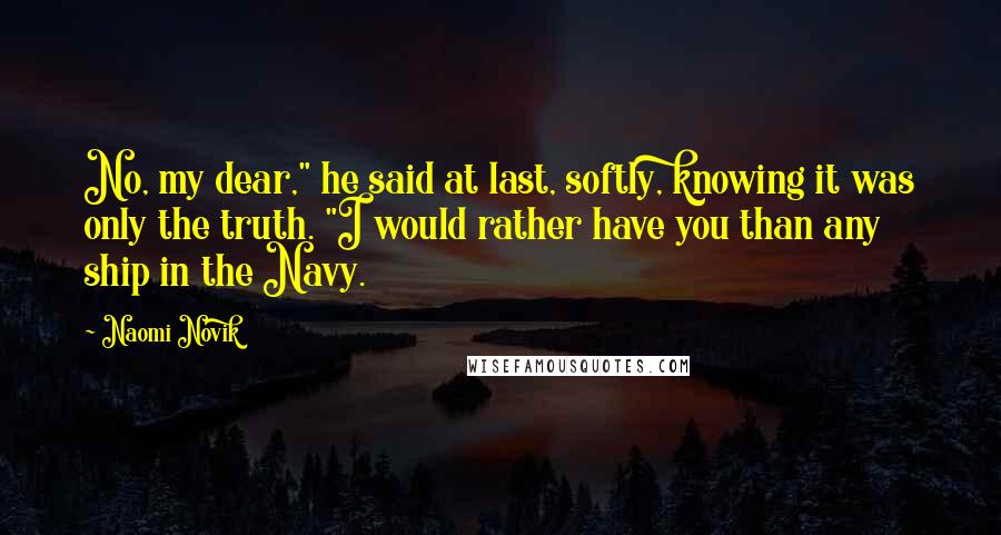Naomi Novik quotes: No, my dear," he said at last, softly, knowing it was only the truth. "I would rather have you than any ship in the Navy. Naomi Novik quotes: No, my dear," he said at last, softly, knowing it was only the truth. "I would rather have you than any ship in the Navy.