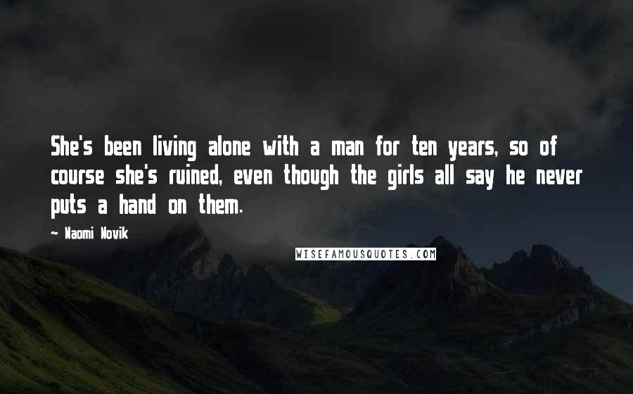 Naomi Novik quotes: She's been living alone with a man for ten years, so of course she's ruined, even though the girls all say he never puts a hand on them. Naomi Novik quotes: She's been living alone with a man for ten years, so of course she's ruined, even though the girls all say he never puts a hand on them.