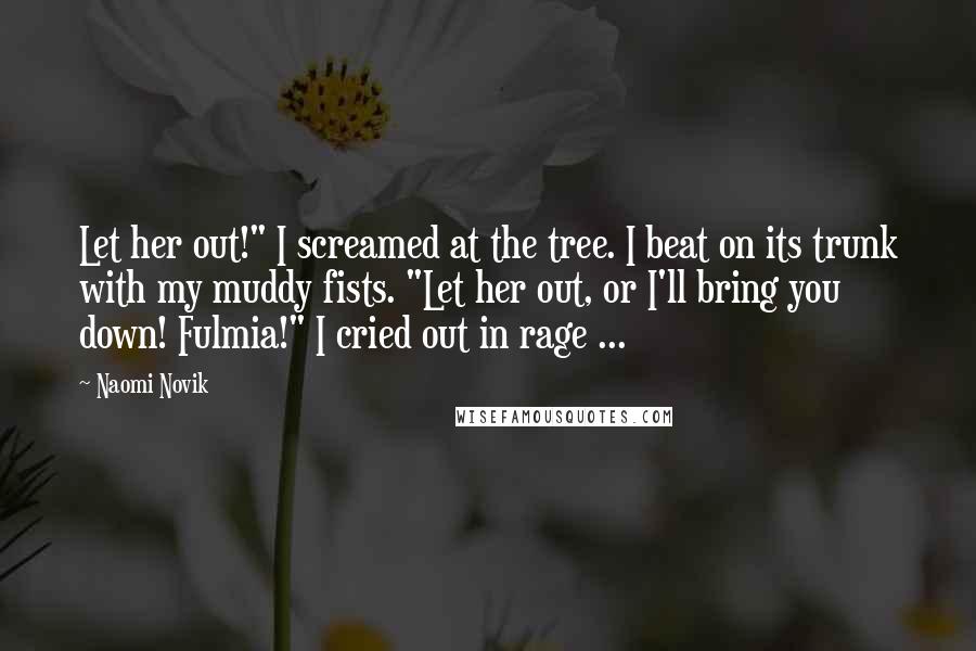 Naomi Novik quotes: Let her out!" I screamed at the tree. I beat on its trunk with my muddy fists. "Let her out, or I'll bring you down! Fulmia!" I cried out in Naomi Novik quotes: Let her out!" I screamed at the tree. I beat on its trunk with my muddy fists. "Let her out, or I'll bring you down! Fulmia!" I cried out in