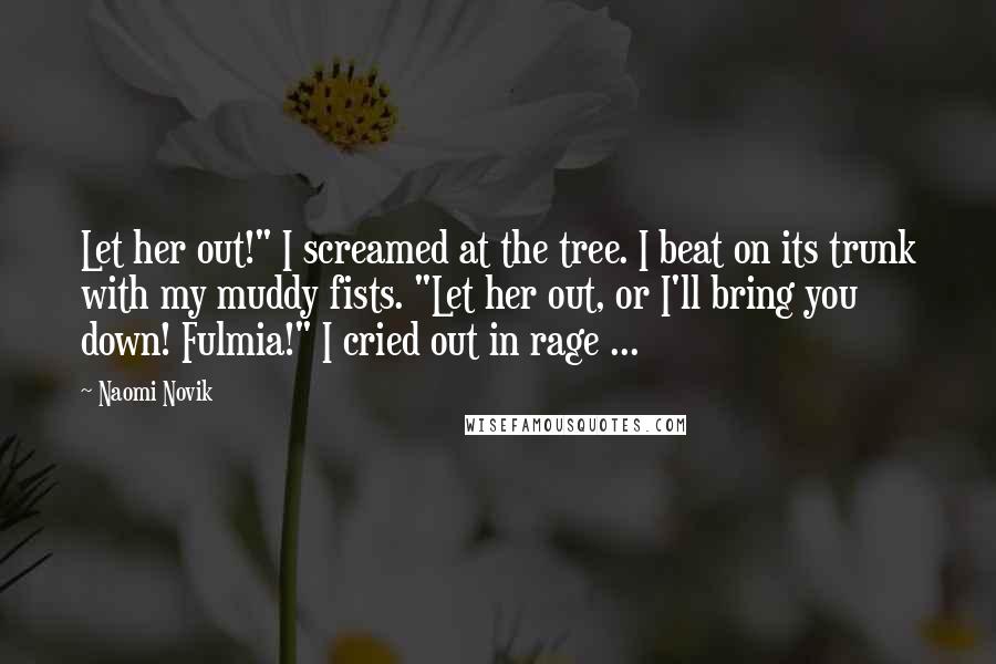 Naomi Novik quotes: Let her out!" I screamed at the tree. I beat on its trunk with my muddy fists. "Let her out, or I'll bring you down! Fulmia!" I cried out in