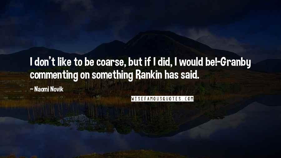 Naomi Novik quotes: I don't like to be coarse, but if I did, I would be!-Granby commenting on something Rankin has said.