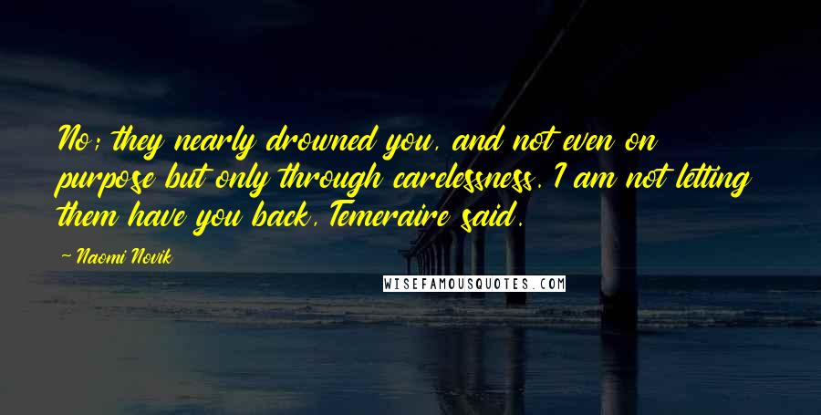 Naomi Novik quotes: No; they nearly drowned you, and not even on purpose but only through carelessness. I am not letting them have you back, Temeraire said. Naomi Novik quotes: No; they nearly drowned you, and not even on purpose but only through carelessness. I am not letting them have you back, Temeraire said.