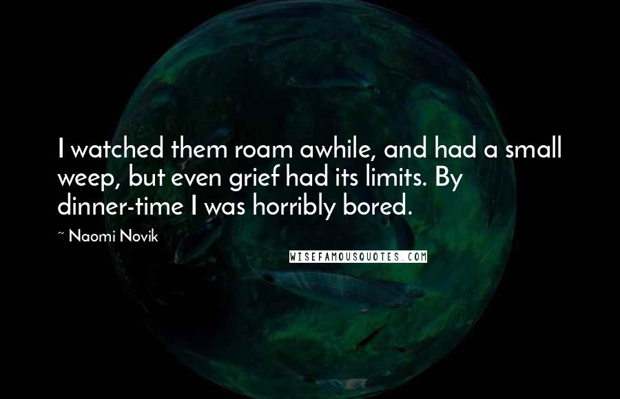 Naomi Novik quotes: I watched them roam awhile, and had a small weep, but even grief had its limits. By dinner-time I was horribly bored. Naomi Novik quotes: I watched them roam awhile, and had a small weep, but even grief had its limits. By dinner-time I was horribly bored.