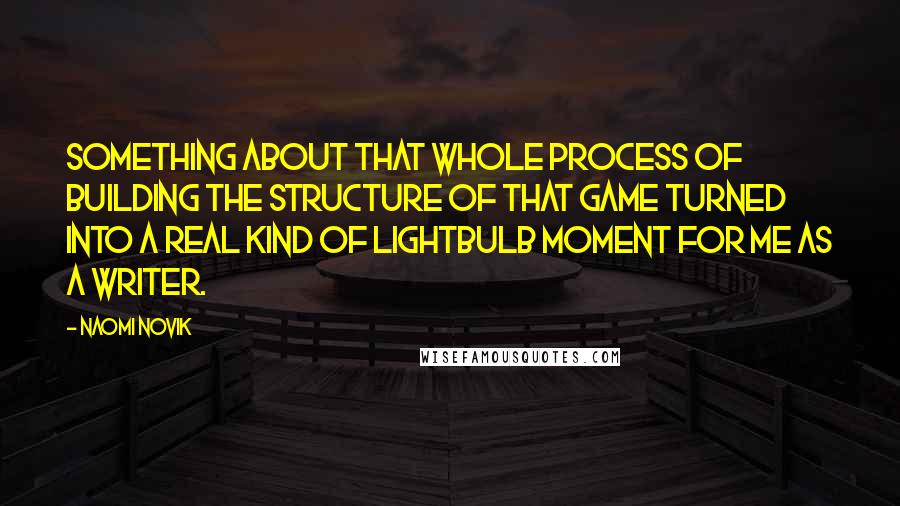 Naomi Novik quotes: Something about that whole process of building the structure of that game turned into a real kind of lightbulb moment for me as a writer. Naomi Novik quotes: Something about that whole process of building the structure of that game turned into a real kind of lightbulb moment for me as a writer.