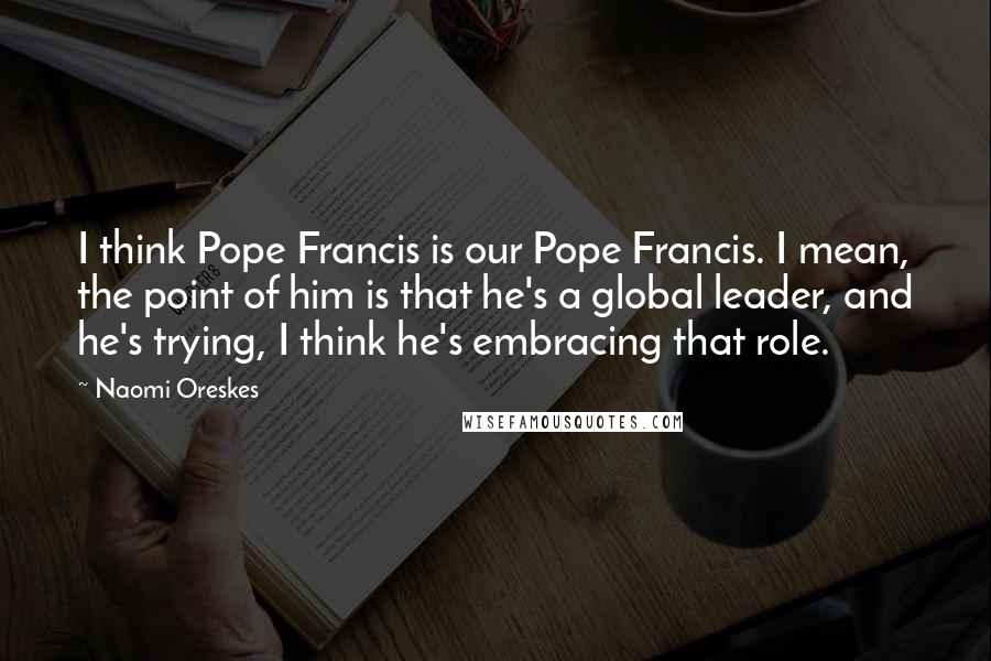 Naomi Oreskes quotes: I think Pope Francis is our Pope Francis. I mean, the point of him is that he's a global leader, and he's trying, I think he's embracing that role.