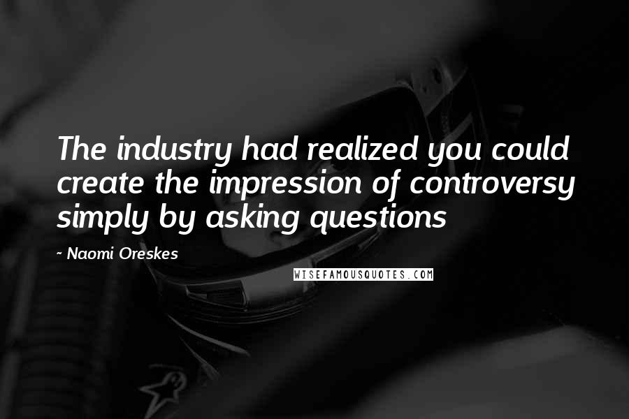 Naomi Oreskes quotes: The industry had realized you could create the impression of controversy simply by asking questions