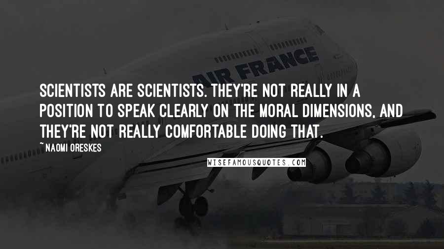 Naomi Oreskes quotes: Scientists are scientists. They're not really in a position to speak clearly on the moral dimensions, and they're not really comfortable doing that. Naomi Oreskes quotes: Scientists are scientists. They're not really in a position to speak clearly on the moral dimensions, and they're not really comfortable doing that.