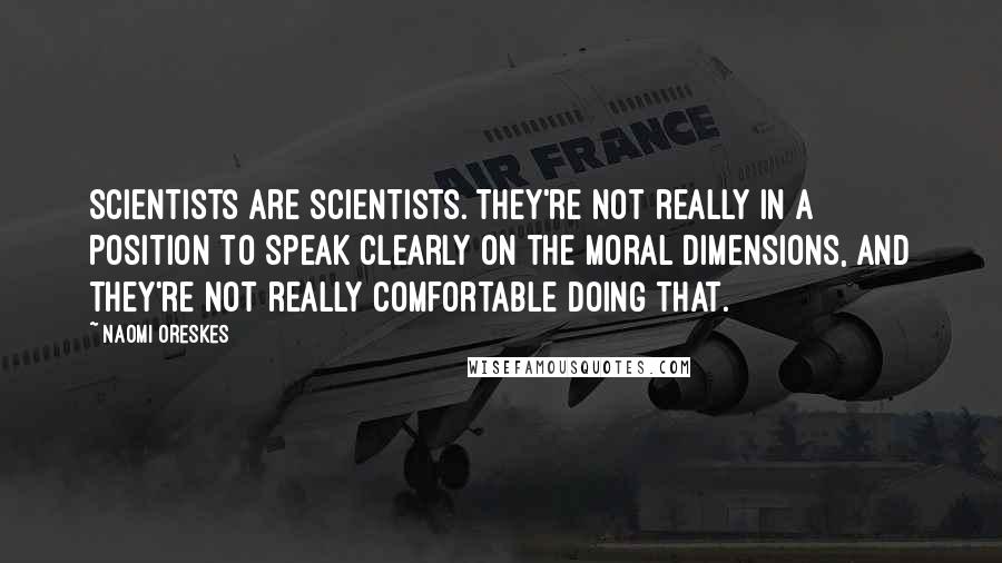 Naomi Oreskes quotes: Scientists are scientists. They're not really in a position to speak clearly on the moral dimensions, and they're not really comfortable doing that.